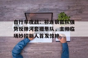 爱游戏app-关于自行车夜战：祁连银狐队强势反弹河套猎隼队，主帅临场妙招新人首发惊艳的信息